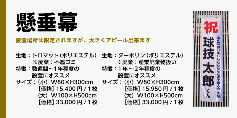 商品名、懸垂幕生地:トロマット(ポリエステル)※廃棄:不燃ゴミ特徴:数週間〜1年程度の設置にオススメサイズ:(小)W80×H300cm【価格】 15,400円/1枚(大)W100×H500cm【価格】 33,000円/1枚生地:ターポリン(ポリエステル)※廃棄:産業廃棄物扱い特徴:1年〜2年程度の設置にオススメサイズ:(小)W80×H300cm【価格】 15,950円/1枚(大)W100×H500cm【価格】 33,000円/1枚