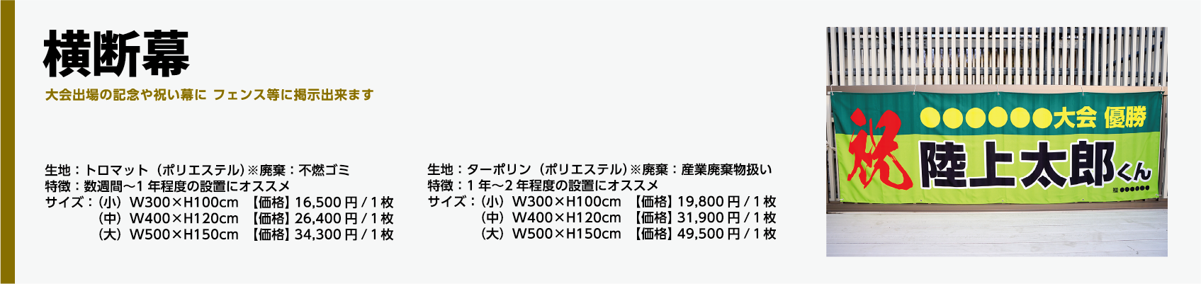 商品名、横断幕生地:トロマット(ポリエステル)※廃棄:不燃ゴミ特徴:数週間〜1年程度の設置にオススメサイズ:(小)W300×H100cm 【価格】 16,500円/1枚(中)W400×H120cm 【価格】 26,400円/1枚(大)W500×H150cm 【価格】 34,300円/1枚生地:ターポリン(ポリエステル)※廃棄:産業廃棄物扱い特徴:1年〜2年程度の設置にオススメサイズ:(小)W300×H100cm 【価格】 19,800円/1枚(中)W400×H120cm 【価格】 31,900円/1枚(大)W500×H150cm 【価格】 49,500円/1枚